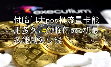 付临门大pos机流量卡能用多久，付临门pos机最多能刷多少钱