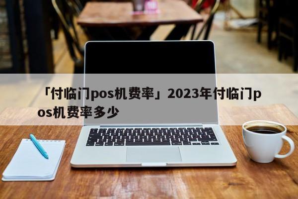 付临门手刷pos机费率 「付临门pos机费率」2023年付临门pos机费率多少